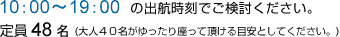 10：00～19：00の出航時刻でご検討ください。
定員48名(大人40名がゆったり座って頂ける目安としてください。)